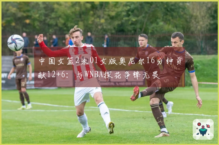 中国女篮2米01女版奥尼尔16分钟贡献12+6：与WNBA探花争锋无畏