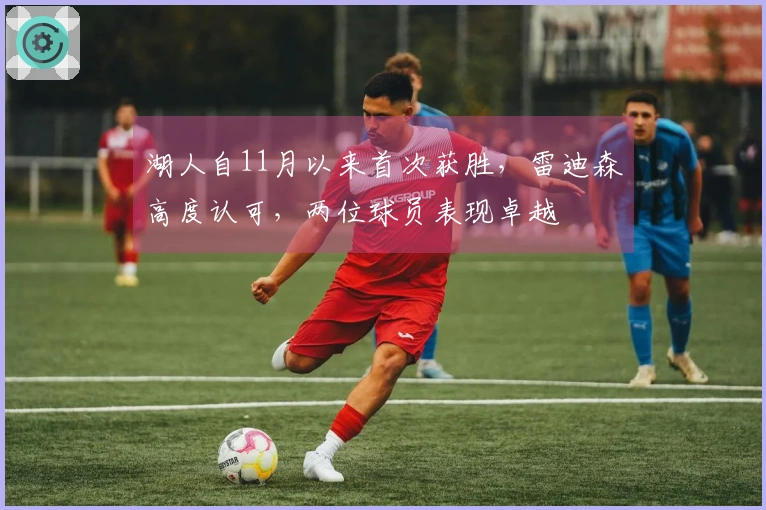 湖人自11月以来首次获胜，雷迪森高度认可，两位球员表现卓越