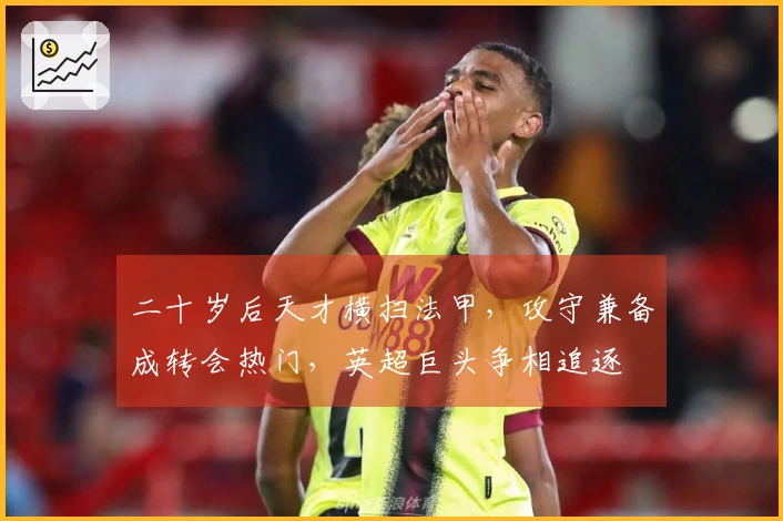 二十岁后天才横扫法甲，攻守兼备成转会热门，英超巨头争相追逐