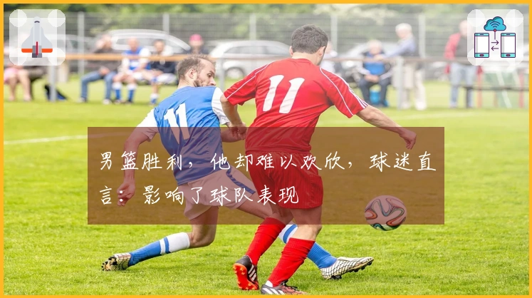 男篮胜利，他却难以欢欣，球迷直言：影响了球队表现