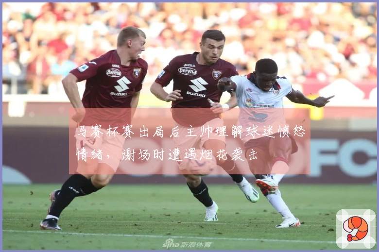 马赛杯赛出局后主帅理解球迷愤怒情绪，谢场时遭遇烟花袭击