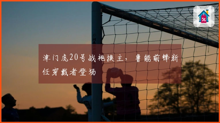 津门虎20号战袍换主，鲁能前锋新任穿戴者登场