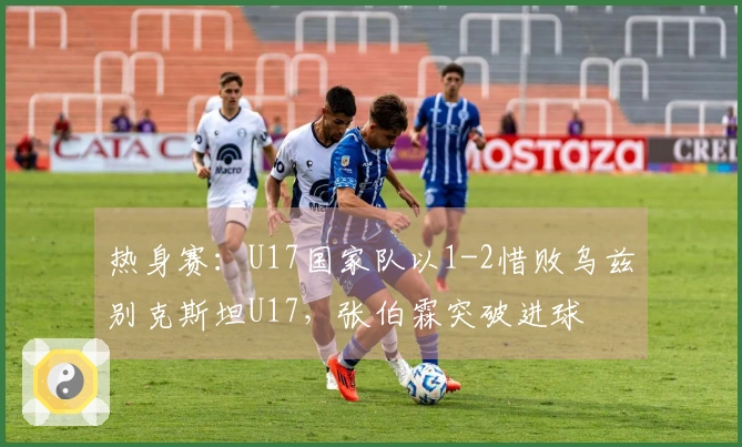 热身赛：U17国家队以1-2惜败乌兹别克斯坦U17，张伯霖突破进球