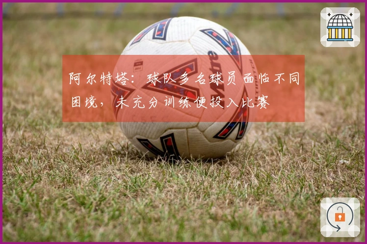 阿尔特塔：球队多名球员面临不同困境，未充分训练便投入比赛