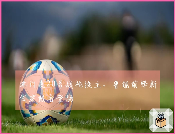 津门虎20号战袍换主，鲁能前锋新任穿戴者登场