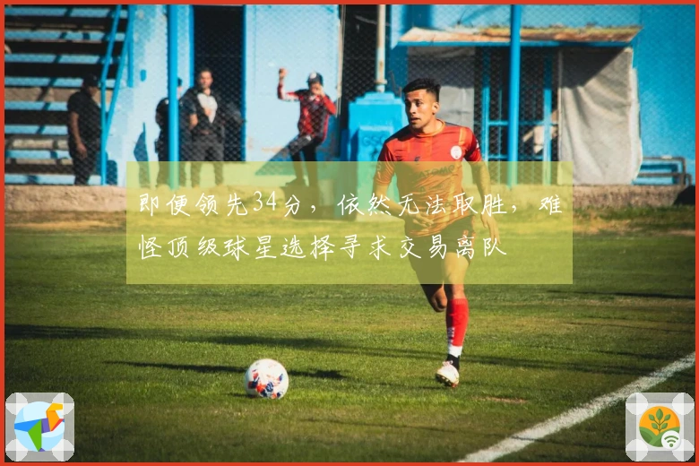 即便领先34分，依然无法取胜，难怪顶级球星选择寻求交易离队