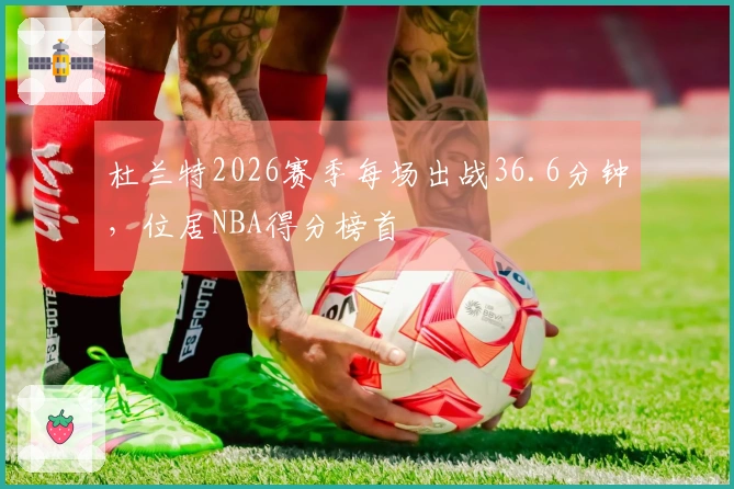 杜兰特2026赛季每场出战36.6分钟，位居NBA得分榜首