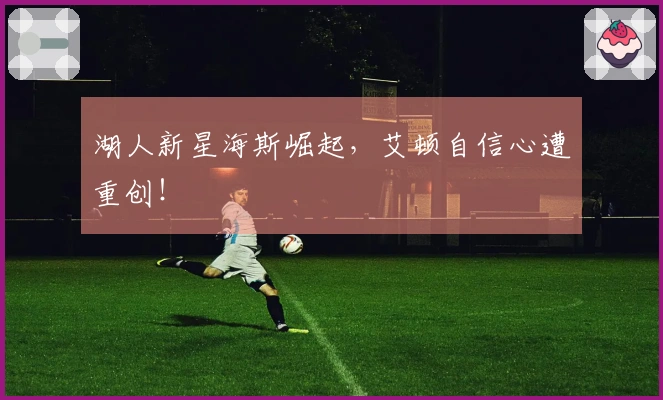 湖人新星海斯崛起，艾顿自信心遭重创！