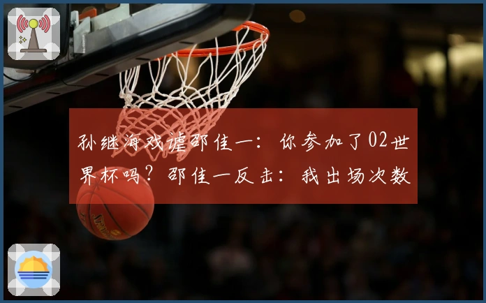 孙继海戏谑邵佳一：你参加了02世界杯吗？邵佳一反击：我出场次数比你多
