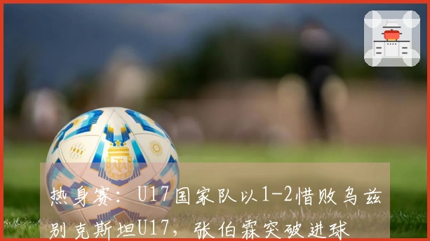 热身赛：U17国家队以1-2惜败乌兹别克斯坦U17，张伯霖突破进球