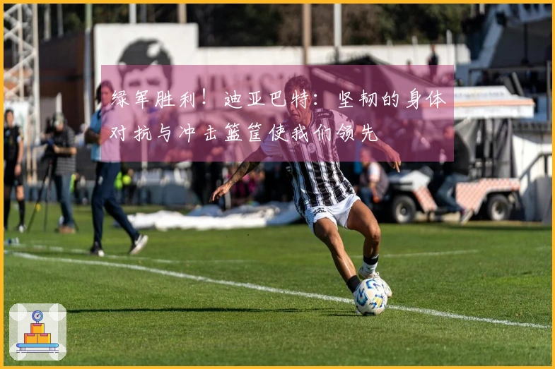 绿军胜利！迪亚巴特：坚韧的身体对抗与冲击篮筐使我们领先